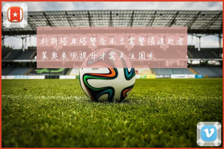 科斯塔库塔警告米兰需警惕追赶者莱奥表现提升才需关注国米