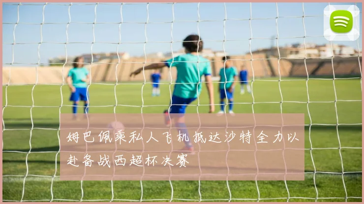姆巴佩乘私人飞机抵达沙特全力以赴备战西超杯决赛