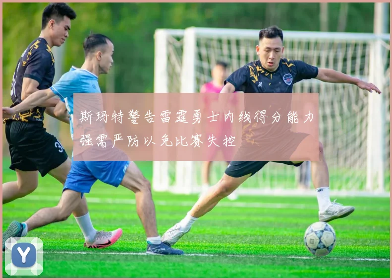 斯玛特警告雷霆勇士内线得分能力强需严防以免比赛失控