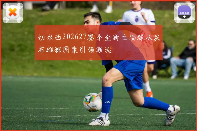 切尔西202627赛季全新主场球衣发布雄狮图案引领潮流