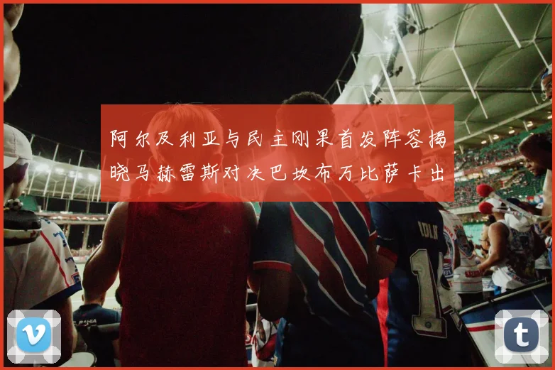 阿尔及利亚与民主刚果首发阵容揭晓马赫雷斯对决巴坎布万比萨卡出战