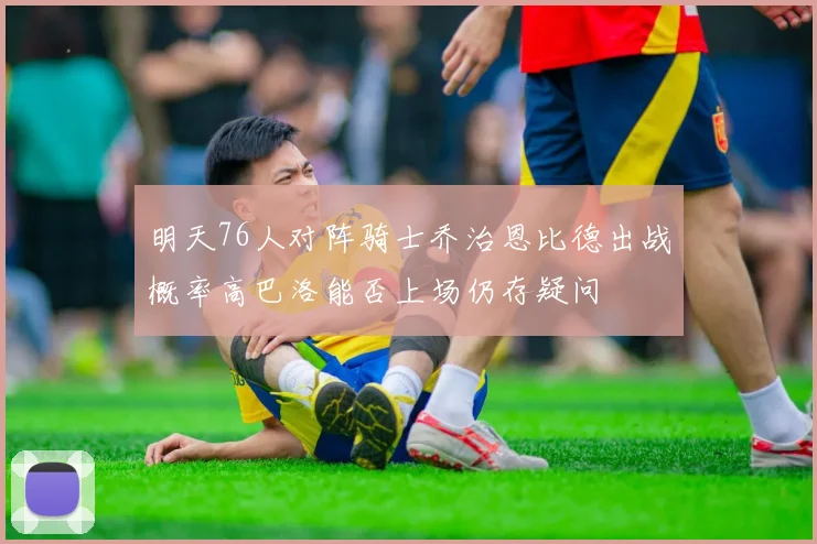 明天76人对阵骑士乔治恩比德出战概率高巴洛能否上场仍存疑问